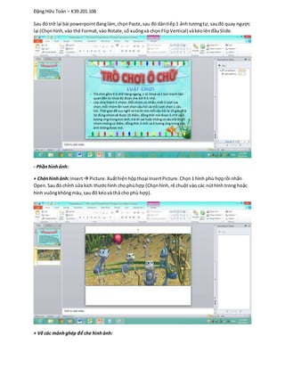Đặng Hữu Toàn – K39.201.106
Sau đó trở lại bài powerpointđanglàm,chọnPaste,sau đó dántiếp1 ảnh tươngtự, sauđó quay ngược
lại (Chọnhình,vào thẻ Format,vào Rotate,sổ xuốngvà chọnFlipVertical) vàkéolênđầuSlide.
- Phầnhìnhảnh:
+ Chènhình ảnh: Insert Picture.Xuấthiệnhộpthoại InsertPicture.Chọn1 hình phù hợprồi nhấn
Open. Sauđó chỉnh sửa kích thướchình cho phùhợp (Chọnhình,rê chuột vào các núthình trong hoặc
hình vuôngkhôngmàu,sau đó kéovà thả cho phù hợp).
+ Vẽ các mảnhghép để che hìnhảnh:
 