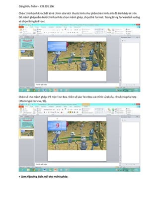 Đặng Hữu Toàn – K39.201.106
Chèn1 hình ảnh khác bất kì và chỉnh sửa kích thướchình như phầnchènhình ảnh đã trình bày ở trên.
Để mảnhghépnằm trước hình ảnhta chọnmảnh ghép,chọnthẻ Format. Trong BringForwardsổ xuống
và chọn Bringto Front.
Chènsố cho mảnhghép:Vẽ một TextBox.Điềnsốvào TextBox và chỉnh sửakiểu,cỡ sốcho phù hợp
(Monotype Corsiva,96).
+ Làm hiệuứng biến mất cho mảnhghép:
 