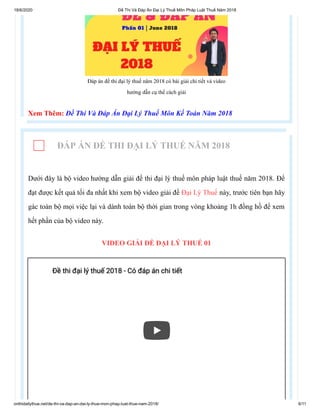 18/6/2020 Đề Thi Và Đáp Án Đại Lý Thuế Môn Pháp Luật Thuế Năm 2018
onthidailythue.net/de-thi-va-dap-an-dai-ly-thue-mon-phap-luat-thue-nam-2018/ 6/11
Đáp án đề thi đại lý thuế năm 2018 có bài giải chi tiết và video
hướng dẫn cụ thể cách giải
Xem Thêm: Đề Thi Và Đáp Án Đại Lý Thuế Môn Kế Toán Năm 2018
ĐÁP ÁN ĐỀ THI ĐẠI LÝ THUẾ NĂM 2018
Dưới đây là bộ video hướng dẫn giải đề thi đại lý thuế môn pháp luật thuế năm 2018. Để
đạt được kết quả tối đa nhất khi xem bộ video giải đề Đại Lý Thuế này, trước tiên bạn hãy
gác toàn bộ mọi việc lại và dành toàn bộ thời gian trong vòng khoảng 1h đồng hồ để xem
hết phần của bộ video này.
VIDEO GIẢI ĐỀ ĐẠI LÝ THUẾ 01
Đề thi đại lý thuế 2018 - Có đáp án chi tiếtĐề thi đại lý thuế 2018 - Có đáp án chi tiết
 
