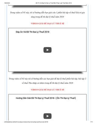 18/6/2020 Đề Thi Và Đáp Án Đại Lý Thuế Môn Pháp Luật Thuế Năm 2018
onthidailythue.net/de-thi-va-dap-an-dai-ly-thue-mon-phap-luat-thue-nam-2018/ 7/11
Trong video số 01 này, tôi sẽ hướng dẫn bạn giải câu 1 phần bài tập về thuế Giá trị gia
tăng trong đề thi đại lý thuế năm 2018
VIDEO GIẢI ĐỀ ĐẠI LÝ THUẾ 02
Trong video số 02 này tôi sẽ hướng dẫn các bạn giải đề đại lý thuế phần bài tâp, bài tập 2
về thuế Thu nhập cá nhân trong đề thi đại lý thuế năm 2018
VIDEO GIẢI ĐỀ ĐẠI LÝ THUẾ 03
Đáp Án Và Đề Thi Đại Lý Thuế 2018Đáp Án Và Đề Thi Đại Lý Thuế 2018
Hướng Dẫn Giải Đề Thi Đại Lý Thuế 2018 - [ Ôn Thi Đại Lý Thuế ]Hướng Dẫn Giải Đề Thi Đại Lý Thuế 2018 - [ Ôn Thi Đại Lý Thuế ]
 