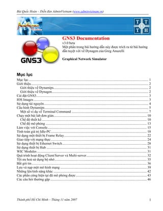 Bùi Quốc Hoàn – Diễn ñàn AdminVietnam (www.adminvietnam.vn)
Thành phố Hồ Chí Minh – Tháng 11 năm 2007 1
GNS3 Documentation
v3.0 beta
Một phần trong bài hướng dẫn này ñược trích ra từ bài hướng
dẫn tuyệt vời về Dynagen của Greg Anuzelli
Graphical Network Simulator
Mục lục
Mục lục........................................................................................................................................... 1
Giới thiệu........................................................................................................................................ 2
Giới thiệu về Dynamips.............................................................................................................. 2
Giới thiệu về Dynagen................................................................................................................ 2
Cài ñặt GNS3.................................................................................................................................. 3
IOS Images..................................................................................................................................... 3
Sử dụng tài nguyên......................................................................................................................... 4
Cấu hình Dynamips........................................................................................................................ 5
Một số ví dụ về Terminal Command ......................................................................................... 7
Chạy một bài lab ñơn giản............................................................................................................ 10
Chế ñộ thiết kế.......................................................................................................................... 10
Chế ñộ mô phỏng ..................................................................................................................... 13
Làm việc với Console................................................................................................................... 15
Tính toán giá trị Idle-PC............................................................................................................... 18
Sử dụng một thiết bị Frame Relay................................................................................................ 22
Giao tiếp với mạng thực............................................................................................................... 24
Sử dụng thiết bị Ethernet Switch.................................................................................................. 28
Sử dụng thiết bị Hub .................................................................................................................... 31
WIC Modules ............................................................................................................................... 31
Quá trình hoạt ñộng Client/Server và Multi-server...................................................................... 32
Tối ưu hoá sử dụng bộ nhớ........................................................................................................... 35
Bắt gói tin ..................................................................................................................................... 36
Lưu và nạp một mô hình mạng .................................................................................................... 39
Những lện/tính năng khác ............................................................................................................ 42
Các phần cứng hiện tại ñã mô phỏng ñược .................................................................................. 43
Các câu hỏi thường gặp................................................................................................................ 46
 