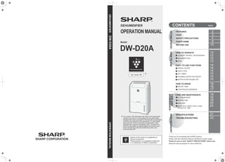 Model
DEHUMIDIFIER
OPERATION MANUAL
DW-D20A
High - Density 7,000
The number in this technology mark refers to the approximate
quantity of ions per cm3 of air released from the dehumidifier
equipped with a high-concentration Plasmacluster ion generating
unit which was measured at the center point (1.2 meter height
above the floor) of high concentration Plasmacluster 7,000
applicable floor area room (temperature 20°C, humidity 50%)
when the dehumidifier was placed against the wall and runs in
laundry deodorizing mode with vertical swing “down” and
horizontal swing “off”.
＊
＊
DEHUMIDIFIERDW-D20AOPERATIONMANUAL
FEATURES
FAQS
SAFETY PRECAUTIONS
PARTS NAME
BEFORE USE
CONTENTS PAGE
DEHUMIDIFYING
STOP
SWING LOUVER
CHILD LOCK
OFF TIMER
PLASMACLUSTER ION ON/OFF
NOTIFICATION SOUND OFF
Thank you for purchasing this SHARP product.
Please read this Operation Manual carefully for proper usage.
Please be sure to read “SAFETY PRECAUTIONS” before use.
Keep this manual properly for future reference.
HOW TO OPERATE
EASY-TO-USE FUNCTIONS
HOW TO DRAIN
FILTER/SENSOR
WATER TANK
MAIN UNIT
WHEN NOT USING FOR A LONG
PERIOD OF TIME
CARE AND MAINTENANCE
SPECIFICATIONS
TROUBLESHOOTING
WATER TANK
CONTINUOUS DRAINAGE
2
3
4
8
10
12
14
12
13
13
14
14
15
15
15
18
19
20
20
18
21
22
16
16
17
GETTINGSTARTEDHOWTOUSE
LAUNDRY DRYING / DEODORIZING
CAREAND
MAINTENANCE
WHENNECESSARY
Device of this mark is a trademark of
Sharp Corporation.
Plasmacluster is a registered trademark
or a trademark of Sharp Corporation.
 