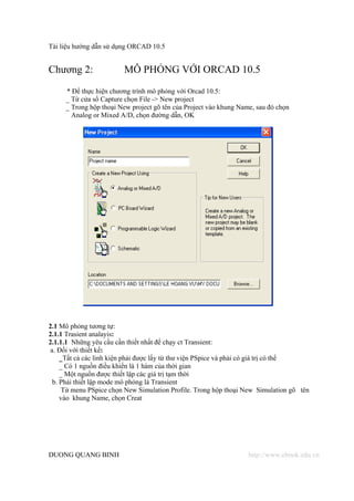 Tài liệu hướng dẫn sử dụng ORCAD 10.5


Chương 2:               MÔ PHỎNG VỚI ORCAD 10.5
     * Để thực hiện chương trình mô phỏng với Orcad 10.5:
     _ Từ cửa sổ Capture chọn File -> New project
     _ Trong hộp thoại New project gõ tên của Project vào khung Name, sau đó chọn
       Analog or Mixed A/D, chọn đường dẫn, OK




2.1 Mô phỏng tương tự:
2.1.1 Trasient analayis:
2.1.1.1 Những yêu cầu cần thiết nhất để chạy ct Transient:
a. Đối với thiết kế:
    _Tất cả các linh kiện phải được lấy từ thư viện PSpice và phải có giá trị có thể
    _ Có 1 nguồn điều khiển là 1 hàm của thời gian
    _ Một nguồn được thiết lập các giá trị tạm thời
 b. Phải thiết lập mode mô phỏng là Transient
     Từ menu PSpice chọn New Simulation Profile. Trong hộp thoại New Simulation gõ tên
    vào khung Name, chọn Creat




DUONG QUANG BINH                                                   http://www.ebook.edu.vn
 
