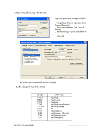 Tài liệu hướng dẫn sử dụng ORCAD 10.5


                                               Hộp thoại Simulation Settings xuất hiện:

                                               _ Trong khung Analysis type chọn Time
                                               Domain( Transient)
                                                _ Trong khung Options chọn General
                                               Settings
                                                _ Thiết lập các giá trị thời gian cần thiết

                                                _ Chọn OK




      Từ menu PSpice chọn run để bắt đầu mô phỏng

  2.1.1.2 Các nguồn dùng để mô phỏng:



                          Ký hiệu              Chức năng
                           VSTIM          Nguồn áp
                           ISTIM          Nguồn dòng
                           VSCR           Nguồn áp
                           VEXP           Nguồn áp( dạng hàm mũ)
                           VPULSE         Nguồn áp (xung)
                           VPWL           Nt
                           VSIN           Nguồn áp( sin)
                            IEXP          Nguồn dòng ( Hàm mũ)
                            IPWL          Nguồn dòng( xung)
                            ISIN          Nguồn dòng( sin)
                               …             …

DUONG QUANG BINH                                                   http://www.ebook.edu.vn
 