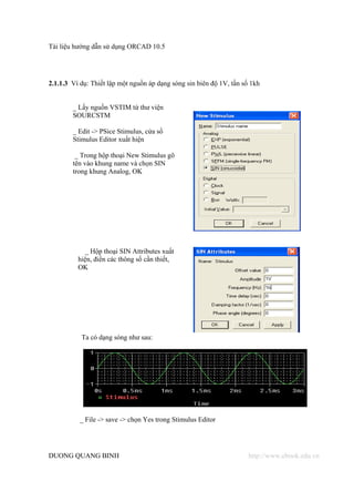 Tài liệu hướng dẫn sử dụng ORCAD 10.5




2.1.1.3 Ví dụ: Thiết lập một nguồn áp dạng sóng sin biên độ 1V, tần số 1kh


        _ Lấy nguồn VSTIM từ thư viện
        SOURCSTM

        _ Edit -> PSice Stimulus, cửa sổ
        Stimulus Editor xuất hiện

         _ Trong hộp thoại New Stimulus gõ
        tên vào khung name và chọn SIN
        trong khung Analog, OK




            _ Hộp thoại SIN Attributes xuất
          hiện, điền các thông số cần thiết,
          OK




           Ta có dạng sóng như sau:




          _ File -> save -> chọn Yes trong Stimulus Editor




DUONG QUANG BINH                                                      http://www.ebook.edu.vn
 