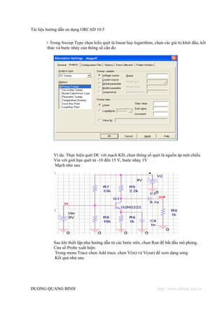 Tài liệu hướng dẫn sử dụng ORCAD 10.5


       + Trong Sweep Type chọn kiểu quét là linear hay logarithim, chọn các giá trị khởi đầu, kết
       thúc và bước nhảy của thông số cần đo




           Ví dụ: Thực hiện quét DC với mạch KĐ, chọn thông số quét là nguồn áp một chiều
           Vin với giới hạn quét từ -10 đến 15 V, bước nhảy 1V
           Mạch như sau:




           Sau khi thiết lập như hướng dẫn từ các bước trên, chọn Run để bắt đầu mô phỏng.
           Cửa sổ Probe xuất hiện:
           Trong menu Trace chọn Add trace, chọn V(in) và V(out) để xem dạng sóng
           Kết quả như sau:




DUONG QUANG BINH                                                     http://www.ebook.edu.vn
 