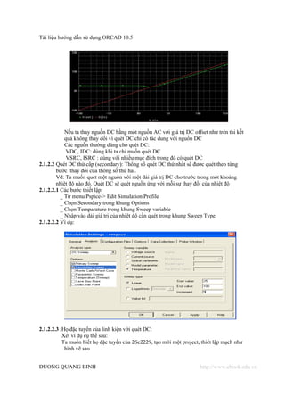 Tài liệu hướng dẫn sử dụng ORCAD 10.5




            Nếu ta thay nguồn DC bằng một nguồn AC với giá trị DC offset như trên thi kết
            quả không thay đổi vì quét DC chỉ có tác dung với nguồn DC
            Các nguồn thường dùng cho quét DC:
            VDC, IDC: dùng khi ta chỉ muốn quét DC
            VSRC, ISRC : dùng với nhiều mục đích trong đó có quét DC
2.1.2.2 Quét DC thứ cấp (secondary): Thông số quét DC thứ nhất sẽ được quét theo từng
        bước thay đổi của thông số thứ hai.
        Vd: Ta muốn quét một nguồn với một dải giá trị DC cho trước trong một khoảng
        nhiệt độ nào đó. Quét DC sẽ quét nguồn ứng với mỗi sự thay đổi của nhiệt độ
2.1.2.2.1 Các bước thiết lập:
          _ Từ menu Pspice-> Edit Simulation Profile
          _ Chọn Secondary trong khung Options
          _ Chọn Temparature trong khung Sweep variable
          _ Nhập vào dải giá trị của nhiệt độ cần quét trong khung Sweep Type
2.1.2.2.2 Ví dụ:




2.1.2.2.3 .Họ đặc tuyến của linh kiện với quét DC:
           Xét ví dụ cụ thể sau:
           Ta muốn biết họ đặc tuyến của 2Sc2229, tạo mới một project, thiết lập mạch như
            hình vẽ sau


DUONG QUANG BINH                                                      http://www.ebook.edu.vn
 