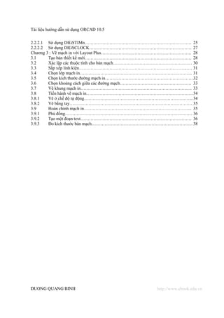 Tài liệu hướng dẫn sử dụng ORCAD 10.5


2.2.2.1 Sử dụng DIGSTIMn………………………………………………………………. 25
2.2.2.2 Sử dụng DIGSCLOCK……………………………………………………………. 27
Chương 3 : Vẽ mạch in với Layout Plus…………………………………………………….. 28
3.1     Tạo bản thiết kế mới………………………………………………………………. 28
3.2     Xác lập các thuộc tính cho bản mạch……………………………………………… 30
3.3     Sắp xếp linh kiện………………………………………………………………..…. 31
3.4     Chọn lớp mạch in………………………………………………………………….. 31
3.5     Chọn kích thước đường mạch in…………………………………………………… 32
3.6     Chọn khoảng cách giữa các đường mạch…………………………………………. 33
3.7     Vẽ khung mạch in…………………………………………………………………. 33
3.8     Tiến hành vẽ mạch in………………………………………………………………. 34
3.8.1   Vẽ ở chế độ tự động………………………………………………………………... 34
3.8.2   Vẽ bằng tay………………………………………………………………………… 35
3.9     Hoàn chỉnh mạch in……………………………………………………………….. 35
3.9.1   Phủ đồng…………………………………………………………………………… 36
3.9.2   Tạo một đoạn text…………………………………………………………………. 36
3.9.3   Đo kích thước bản mạch…………………………………………………………… 38




DUONG QUANG BINH                                http://www.ebook.edu.vn
 