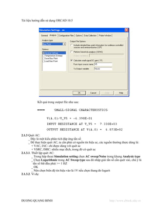 Tài liệu hướng dẫn sử dụng ORCAD 10.5




            Kết quả trong output file như sau:




2.1.3 Quét AC:
      _ Đây là một kiểu phân tích đáp ứng tần số
      _ Để thực hiện quét AC, ta cần phải có nguồn tín hiệu ac, các nguồn thường được dùng là:
         + VAC, IAC: chỉ được dùng với quét ac
         + VSRC, ISRC: nhiều mục đich, trong đó có quét ac
2.1.3.1. Thiết lập quét AC:
         _ Trong hộp thoai Simulation setting chọn AC sweep/Noise trong khung Analysic type
         _ Chọn Logarithmic trong AC Sweep type sau đó nhập giải tần số cần quét vào, chú ý là
          tần số bắt đầu phải >= 1 HZ
         _ OK
         _ Nên chọn biên độ tín hiệu vào là 1V nếu chọn thang đo logarit
2.1.3.2. Ví dụ:




DUONG QUANG BINH                                                     http://www.ebook.edu.vn
 