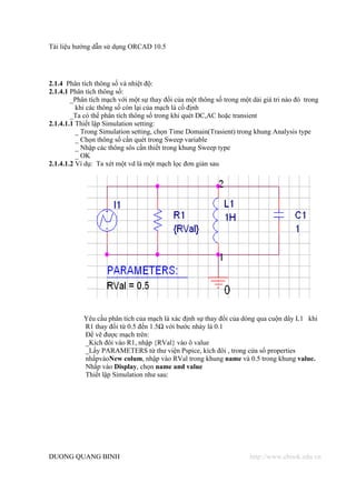Tài liệu hướng dẫn sử dụng ORCAD 10.5




2.1.4 Phân tích thông số và nhiệt độ:
2.1.4.1 Phân tích thông số:
        _Phân tích mạch với một sự thay đổi của một thông số trong một dải giá tri nào đó trong
          khi các thông số còn lại của mạch là cố định
        _Ta có thể phân tích thông số trong khi quét DC,AC hoặc transient
2.1.4.1.1 Thiết lập Simulation setting:
          _ Trong Simulation setting, chọn Time Domain(Trasient) trong khung Analysis type
          _ Chọn thông số cần quét trong Sweep variable
          _ Nhập các thông sôs cần thiết trong khung Sweep type
          _ OK
2.1.4.1.2 Ví dụ: Ta xét một vd là một mạch lọc đơn giản sau




            Yêu cầu phân tích của mạch là xác định sự thay đổi của dòng qua cuộn dây L1 khi
            R1 thay đổi từ 0.5 đến 1.5Ω với bước nhảy là 0.1
            Để vẽ được mạch trên:
            _Kích đôi vào R1, nhập {RVal} vào ô value
            _Lấy PARAMETERS từ thư viện Pspice, kích đôi , trong cửa sổ properties
            nhấpvàoNew colum, nhập vào RVal trong khung name và 0.5 trong khung value.
            Nhấp vào Display, chọn name and value
            Thiết lập Simulation như sau:




DUONG QUANG BINH                                                      http://www.ebook.edu.vn
 