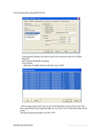 Tài liệu hướng dẫn sử dụng ORCAD 10.5




         Trong General Settings, chọn Run to time là 20s, maximum step size là 100ms
         Chọn OK
         Kích vào Run để bắt đầu mô phỏng
         Cửa sổ Probe:
         _ Hộp thoại Available Sections xuất hiện, chọn All,Ok




       _ Để xem dạng song của I(L1) tại các giá tri R1 khác nhau, từ menu Trace chọn Add
       trace, trong khung Trace Expresion nhập vào I(L1)@N, vơi N là một bước nhảy nào đó
       của R1
       _ Kết quả mô phỏng dưới đây là của N5 và N9




DUONG QUANG BINH                                                  http://www.ebook.edu.vn
 