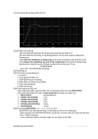 Tài liệu hướng dẫn sử dụng ORCAD 10.5




2.1.4.2 Phân tích nhiệt độ:
       _Khi ta không thiết lập nhiệt độ mô phỏng thì nhiệt độ mặc định là 27
       _Để chọn nhiệt độ mô phỏng, trong khung Options của tùy chọn Analysis nhấp chọn
        Temperature
       _Chọn Run the simulation at temperature nếu muốn mô phỏng ở một nhiệt độ cụ thể
       _Chọn Repeat the simulation for each of the temperature nếu muốn mô phóng trong
        một dải giá trị nhiệt độ nào đó. Mỗi giá tri phân biệt bởi dấu cách. Ví dụ:
                                     27 30 33 36 39
       _ Chọn OK-> Run để bắt đầu mô phỏng
2.2 Mô phỏng số:
2.2.1 Các bước của mô phỏng số:
     1. Vẽ mạch
     2. Chọn nguồn tín hiệu vào
     3. Thiết lập thời gian mô phỏng
     4. Điều chỉnh các thông số mô phỏng
     5. Thực hiện mô phỏng
     6. Phân tích kết quả
2.2.2 Chọn nguồn tín hiệu vào:
    _ Nếu muốn định nghĩa nguồn tín hiệu vào với Stimulus Editor thì chọn DIGSTIMn
    _ Nếu muốn đinh nghĩa trực tiếp với part properties thì dùng các nguồn sau:
      1. DIGCLOCK                      : tín hiệu đồng hồ
      2. STIM1, FILESTIM1               : 1 bit
      3. STIM4, FILESTIM4               : 4 bit
      4. STIM8, FILESTIM8               : 8 bit
      5. STIM16, FILESTIM16             : 16 bit
      6. FILESTIM32                     : 32 bit
2.2.2.1 Sử dụng DIGSTIMn : ( n = {1, 2 , 4, 8, 16, 32})
        DIGSTIM là một linh kiện đa năng, có thể dùng cho tất cả các trường hợp
        _Nằm trong thư viện SOURCSTM.OLB, sau khi lấy ra từ thư viện, kích chuột trái để chọn
        _Edit-> PSpice Stimulus
        _ Cửa sổ Stimulus Editor xuất hiện, nhập vào các thông số cần thiết



DUONG QUANG BINH                                                    http://www.ebook.edu.vn
 