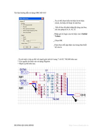 Tài liệu hướng dẫn sử dụng ORCAD 10.5



                                                _ Ta có thể chọn kiểu tín hiệu là tín hiệu
                                                  clock, tín hiệu rời hoặc là một bus

                                                _ Nếu là bus thì phải nhập độ rộng của bus,
                                                  chỉ cho phép là 4, 8, 16, 32

                                                _Nhập giá trị logic của tín hiệu vào ô Initial
                                                 Values

                                                _ Chọn OK

                                                _Chon Save để cập nhật vào trong bản htiết
                                                 kế của ta




   _Ta xét một ví dụ cụ thể với mạch giải mã từ 4 sang 7 với IC 74LS48 như sau:
   + Các nguồn tín hiệu vào sử dụng Digstim
   + Mạch cụ thể như sau:




DUONG QUANG BINH                                                     http://www.ebook.edu.vn
 