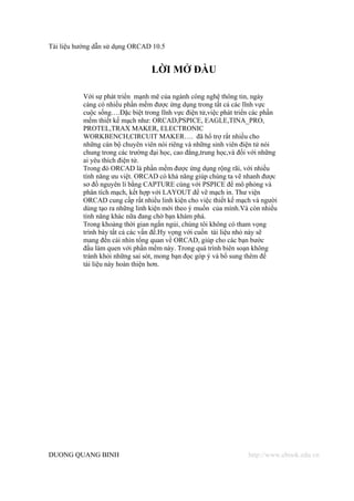 Tài liệu hướng dẫn sử dụng ORCAD 10.5


                                  LỜI MỞ ĐẦU

           Với sự phát triển mạnh mẽ của ngành công nghệ thông tin, ngày
           càng có nhiều phần mềm được ứng dụng trong tất cả các lĩnh vực
           cuộc sống….Đặc biệt trong lĩnh vực điện tử,việc phát triển các phần
           mềm thiết kế mạch như: ORCAD,PSPICE, EAGLE,TINA_PRO,
           PROTEL,TRAX MAKER, ELECTRONIC
           WORKBENCH,CIRCUIT MAKER…. đã hổ trợ rất nhiều cho
           những cán bộ chuyên viên nói riêng và những sinh viên điện tử nói
           chung trong các trường đại học, cao đẳng,trung học,và đối với những
           ai yêu thích điện tử.
           Trong đó ORCAD là phần mềm được ứng dụng rộng rãi, với nhiều
           tính năng ưu việt. ORCAD có khả năng giúp chúng ta vẽ nhanh được
           sơ đồ nguyên lí bằng CAPTURE cùng với PSPICE để mô phỏng và
           phân tích mạch, kết hợp với LAYOUT để vẽ mạch in. Thư viện
           ORCAD cung cấp rất nhiều linh kiện cho việc thiết kế mạch và người
           dùng tạo ra những linh kiện mới theo ý muốn của mình.Và còn nhiều
           tính năng khác nữa đang chờ bạn khám phá.
           Trong khoảng thời gian ngắn ngủi, chúng tôi không có tham vọng
           trình bày tất cả các vấn đề.Hy vọng với cuốn tài liệu nhỏ này sẽ
           mang đến cái nhìn tổng quan về ORCAD, giúp cho các bạn bước
           đầu làm quen với phần mềm này. Trong quá trình biên soạn không
           tránh khỏi những sai sót, mong bạn đọc góp ý và bổ sung thêm để
           tài liệu này hoàn thiện hơn.




DUONG QUANG BINH                                                    http://www.ebook.edu.vn
 