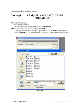 Tài liệu hướng dẫn sử dụng ORCAD 10.5

Ch ư ơng3:             VẼ MẠCH IN VỚI LAYOUT PLUS
                            ( ORCAD 10.5)
3.1. Tạo bản thiết kế mới:
      Khởi động Layout Plus:
      Từ Menu Start-> All Program->Orcad 10.5-> Layout plus
3.1.1.Từ menu File-> New xuất hiện khung AutoECO
      Trong hộp thoại AutoECO, tại Input Layout TCH or TPL or MAXfile chọn Browse,
      chọn _DEFAULT.TCH theo đường dẫn C:/ Orcad 10.5/tools/layout_plus/data.(Hình 3.1)




                                        Hình 3.1.




DUONG QUANG BINH                                                http://www.ebook.edu.vn
 