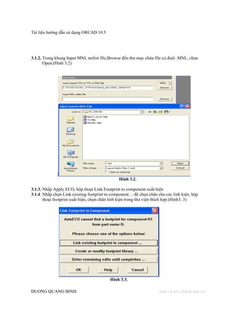 Tài liệu hướng dẫn sử dụng ORCAD 10.5




3.1.2. Trong khung Input MNL netlist file,Browse đến thư mục chứa file có đuôi .MNL, chọn
       Open.(Hình 3.2)




                                               Hình 3.2.

3.1.3. Nhấp Apply ECO, hộp thoại Link Footprint to component xuất hiện
3.1.4. Nhấp chọn Link existing footprint to component… để chọn chân cho các linh kiện, hộp
       thoại footprint xuất hiện, chọn chân linh kiện trong thư viện thích hợp.(Hình3. 3)




                                          Hinh 3.3.

DUONG QUANG BINH                                                     http://www.ebook.edu.vn
 