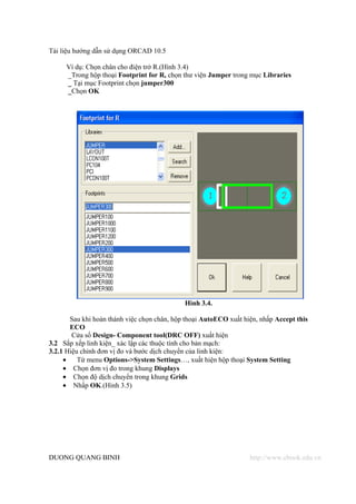 Tài liệu hướng dẫn sử dụng ORCAD 10.5

     Ví dụ: Chọn chân cho điện trở R.(Hình 3.4)
     _Trong hộp thoại Footprint for R, chọn thư viện Jumper trong mục Libraries
     _ Tại mục Footprint chọn jumper300
     _Chọn OK




                                             Hình 3.4.

       Sau khi hoàn thành việc chọn chân, hộp thoại AutoECO xuất hiện, nhấp Accept this
       ECO
        Cửa sổ Design- Component tool(DRC OFF) xuất hiện
3.2 Sắp xếp linh kiện_ xác lập các thuộc tính cho bản mạch:
3.2.1 Hiệu chỉnh đơn vị đo và bước dịch chuyển của linh kiện:
     •    Từ menu Options->System Settings…, xuất hiện hộp thoại System Setting
     • Chọn đơn vị đo trong khung Displays
     • Chọn độ dịch chuyển trong khung Grids
     • Nhấp OK.(Hình 3.5)




DUONG QUANG BINH                                                   http://www.ebook.edu.vn
 