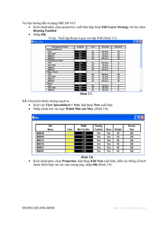 Tài liệu hướng dẫn sử dụng ORCAD 10.5
     • Kích chuột phải, chọn properties, xuất hiện hộp thoại Edit Layer Strategy, bỏ tùy chọn
         Routing Enabled
     • Nhấp OK
                    Ví dụ: Thiết lập Route Layer với lớp TOP.(Hình 3.7)




                                            Hình 3.7.

3.5. Chọn kích thước đường mạch in:
     • Kích vào View Spreadsheet-> Nets, hộp thoại Nets xuất hiện
     • Nhấp chuột trái vào mục Width Min con Max .(Hình 3.8)




                                            Hình 3.8.
    •   Kích chuột phải, chọn Properties, hộp thoại Edit Nets xuất hiện, điền các thông số kích
        thước thích hợp vào các mục tương ứng, nhấp OK.(Hình 3.9)




DUONG QUANG BINH                                                      http://www.ebook.edu.vn
 