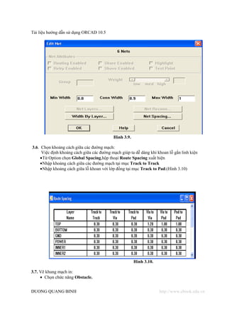 Tài liệu hướng dẫn sử dụng ORCAD 10.5




                                           Hình 3.9.

3.6. Chọn khoảng cách giữa các đường mạch:
     Việc định khoảng cách giữa các đường mạch giúp ta dễ dàng khi khoan lỗ gắn linh kiện
    • Từ Option chọn Global Spacing,hộp thoại Route Spacing xuất hiện
    • Nhập khoảng cách giữa các đường mạch tại mục Track to Track
    • Nhập khoảng cách giữa lỗ khoan với lớp đồng tại mục Track to Pad.(Hình 3.10)




                                                       Hình 3.10.

3.7. Vẽ khung mạch in:
     • Chọn chức năng Obstacle.


DUONG QUANG BINH                                                    http://www.ebook.edu.vn
 