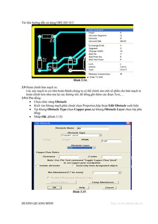 Tài liệu hướng dẫn sử dụng ORCAD 10.5




                                       Hình 3.14.

3.9 Hoàn chỉnh bản mạch in:
    Lúc này mạch in coi như hoàn thành,chúng ta có thể chỉnh sửa một số phần cho bản mạch in
    hoàn chỉnh hơn như:sửa lại các đường nối, đổ đồng,ghi thêm các đoạn Text,…
3.9.1 Phủ đồng:
      • Chọn chức năng Obstacle
      • Kích vào khung mạch,phải chuột chọn Properties,hộp thoại Edit Obstacle xuất hiện
      • Tại khung Obstacle Type:chọn Copper pour,tại khung Obstacle Layer chọn lớp phủ
          đồng
      • Nhấp OK .(Hình 3.15)




                                       Hình 3.15.


DUONG QUANG BINH                                                    http://www.ebook.edu.vn
 