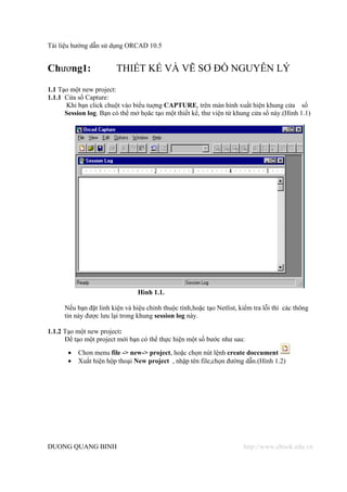 Tài liệu hướng dẫn sử dụng ORCAD 10.5


Chương1:                 THIẾT KẾ VÀ VẼ SƠ ĐỒ NGUYÊN LÝ
1.1 Tạo một new project:
1.1.1 Cửa sổ Capture:
      Khi bạn click chuột vào biểu tuợng CAPTURE, trên màn hình xuất hiện khung cửa sổ
      Session log. Bạn có thể mở họăc tạo một thiết kế, thư viện từ khung cửa sổ này.(Hình 1.1)




                                 Hình 1.1.

      Nếu bạn đặt linh kiện và hiệu chỉnh thuộc tính,hoặc tạo Netlist, kiểm tra lỗi thì các thông
      tin này được lưu lại trong khung session log này.

1.1.2 Tạo một new project:
      Để tạo một project mới bạn có thể thực hiện một số bước như sau:
       •   Chon menu file -> new-> project, hoặc chọn nút lệnh create doccument
       •   Xuất hiện hộp thoại New project , nhập tên file,chọn đường dẫn.(Hình 1.2)




DUONG QUANG BINH                                                        http://www.ebook.edu.vn
 