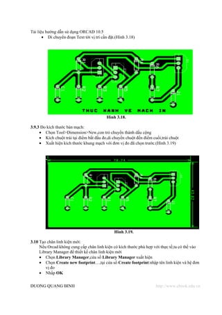 Tài liệu hướng dẫn sử dụng ORCAD 10.5
       • Di chuyển đoạn Text tới vị trí cần đặt.(Hình 3.18)




                                           Hình 3.18.

3.9.3 Đo kích thước bản mạch:
     • Chọn Tool>Dimension>New,con trỏ chuyển thành dấu cộng
     • Kích chuột trái tại điểm bắt đầu đo,di chuyển chuột đến điểm cuối,trái chuột
     • Xuất hiện kích thước khung mạch với đơn vị đo đã chọn trước.(Hình 3.19)




                                               Hình 3.19.

3.10 Tạo chân linh kiện mới:
     Nếu Orcad không cung cấp chân linh kiện có kích thước phù hợp với thực tế,ta có thể vào
     Library Manager để thiết kế chân linh kiện mới
     • Chọn Library Manager,cửa số Library Manager xuất hiện
     • Chọn Create new footprint…,tại cửa sổ Create footprint:nhập tên linh kiện và hệ đơn
        vị đo
     • Nhấp OK

DUONG QUANG BINH                                                      http://www.ebook.edu.vn
 