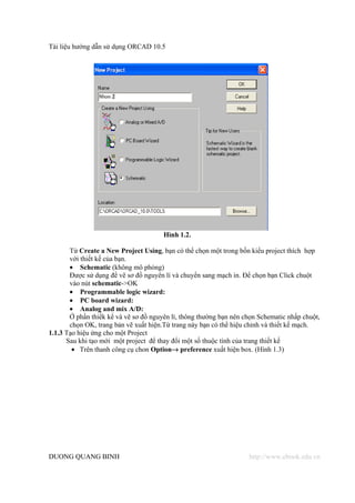 Tài liệu hướng dẫn sử dụng ORCAD 10.5




                                       Hình 1.2.

       Từ Create a New Project Using, bạn có thể chọn một trong bốn kiểu project thích hợp
       với thiết kế của bạn.
       • Schematic (không mô phỏng)
       Được sử dụng để vẽ sơ đồ nguyên lí và chuyển sang mạch in. Để chọn bạn Click chuột
       vào nút schematic->OK
       • Programmable logic wizard:
       • PC board wizard:
       • Analog and mix A/D:
       Ở phần thiếk kể và vẽ sơ đồ nguyên lí, thông thường bạn nên chọn Schematic nhấp chuột,
       chọn OK, trang bản vẽ xuất hiện.Từ trang này bạn có thể hiệu chỉnh và thiết kế mạch.
1.1.3 Tạo hiệu ứng cho một Project
      Sau khi tạo mới một project để thay đổi một số thuộc tính của trang thiết kế
        • Trên thanh công cụ chon Option→ preference xuất hiện box. (Hình 1.3)




DUONG QUANG BINH                                                    http://www.ebook.edu.vn
 
