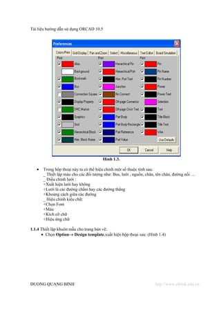Tài liệu hướng dẫn sử dụng ORCAD 10.5




                                        Hình 1.3.

   •   Trong hộp thoại này ta có thể hiệu chỉnh một số thuộc tính sau:
       _ Thiết lập màu cho các đối tượng như: Bus, lưới , nguồn, chân, tên chân, đường nối …
       _ Điều chỉnh lưới :
       +Xuất hiện lưới hay không
       +Lưới là các đường chấm hay các đường thẳng
       +Khoảng cách giữa các đường
       _ Hiệu chỉnh kiểu chữ:
       +Chọn Font
       +Màu
       +Kích cỡ chữ
       +Hiệu ứng chữ

1.1.4 Thiết lập khuôn mẫu cho trang bản vẽ:
      • Chọn Option→ Design template,xuất hiện hộp thoại sau: (Hình 1.4)




DUONG QUANG BINH                                                     http://www.ebook.edu.vn
 