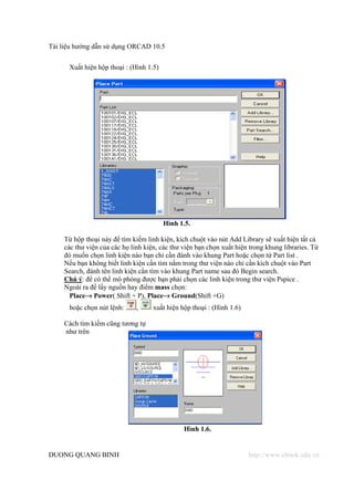 Tài liệu hướng dẫn sử dụng ORCAD 10.5


      Xuất hiện hộp thoại : (Hình 1.5)




                                         Hình 1.5.

    Từ hộp thoại này để tìm kiếm linh kiện, kích chuột vào nút Add Library sẽ xuất hiện tất cả
    các thư viện của các họ linh kiện, các thư viện bạn chọn xuất hiện trong khung libraries. Từ
    đó muốn chọn linh kiện nào bạn chỉ cần đánh vào khung Part hoặc chọn từ Part list .
    Nếu bạn không biết linh kiện cần tìm nằm trong thư viện nào chỉ cần kích chuột vào Part
    Search, đánh tên linh kiện cần tìm vào khung Part name sau đó Begin search.
    Chú ý: để có thể mô phỏng được bạn phải chọn các linh kiện trong thư viện Pspice .
    Ngoài ra để lấy nguồn hay điểm mass chọn:
      Place→ Power( Shift + P), Place→ Ground(Shift +G)
      hoặc chọn nút lệnh:     ,     xuất hiện hộp thoại : (Hình 1.6)

    Cách tìm kiếm cũng tương tự
    như trên




                                               Hình 1.6.


DUONG QUANG BINH                                                       http://www.ebook.edu.vn
 