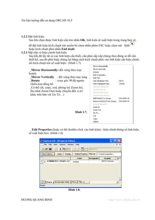 Tài liệu hướng dẫn sử dụng ORCAD 10.5




1.2.2 Đặt linh kiện:
      Sau khi chọn được linh kiện cần tìm nhấn OK, linh kiện sẽ xuất hiện trong trang bản vẽ,
      để đặt linh kiện kích chuột trái muốn bỏ chọn nhấn phím ESC hoặc chọn nút lệnh
      hoặc kích chuột phải nhấn End mode
1.2.3 Sắp xếp và hiệu chỉnh linh kiện:
      Sau khi đã lấy tất cả các linh kiện cần thiết, cần phải sắp xếp chúng theo đúng sơ đồ cần
      thiết kế, sau đó phải hiệu chúng lại bằng cách kích chuột phải vào linh kiện cần hiệu chỉnh,
      rồi kích chuột trái sẽ xuất hiện : (Hình 1.7)

      _Mirror Horizontally: đối xứng theo trục
      hoành
      _Mirror Vertically : đối xứng theo trục tung
      _Rotate              : xoay góc 90 độ ngược
       chiều kim đồng hồ
      _Có thể cắt, copy, xoá, phóng to( Zoom In),
       thu nhỏ( Zoom Out) hoặc chuyển đến vị trí
       khác trên bản vẽ( Go To…)




                                            Hình 1.7.




       _Edit Properties.(hoặc có thể double-click vào linh kiện) : hiệu chỉnh thông số linh kiện,
      sẽ xuất hiện box: (Hình 1.8)




                                       Hình 1.8.


DUONG QUANG BINH                                                        http://www.ebook.edu.vn
 