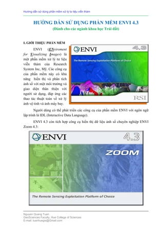 Hướng dẫn sử dùng phần mềm xử lý tư liệu viễn thám

HƯỚNG DẪN SỬ DỤNG PHẦN MỀM ENVI 4.3
(Dành cho các ngành khoa học Trái đất)

I. GIỚI THIỆU PHẦN MỀM

ENVI
(ENviroment
for Visualizing Images) là
một phần mềm xử lý tư liệu
viễn thám của Research
System Inc, Mỹ. Các công cụ
của phần mềm này có khả
năng hiển thị và phân tích
ảnh số với một môi trường và
giao diện thân thiện với
người sử dụng, đáp ứng các
thao tác thuật toán về xử lý
ảnh vệ tinh và ảnh máy bay.
Người dùng có thể phát triển các công cụ của phần mềm ENVI với ngôn ngữ
lập trình là IDL (Interactive Data Language).
ENVI 4.3 còn tích hợp công cụ hiển thị dữ liệu ảnh số chuyên nghiệp ENVI
Zoom 4.3:

Nguyen Quang Tuan
GeoSciences Faculty, Hue College of Sciences
E-mail: tuanhuegis@Gmail.com

 