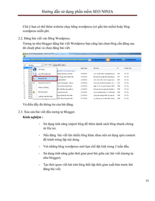 Hướng dẫn sử dụng phần mềm SEO NINJA

Chú ý bạn có thể thêm website chạy bằng wordpress (có gắn tên miền) hoặc blog
wordpress miễn phí.
2.2. Đăng bài viết vào Blog Wordpress.
Tương tự như blogger đăng bài viết Wordpress bạn cũng lựa chọn blog cần đăng sau
đó chuột phải và chọn đăng bài viết.

Và điền đầy đủ thông tin của bài đăng.
2.3. Xóa sửa bài viết đều tương tự Blogger.
Kinh nghiệm :
-

Sử dụng tính năng import blog để thêm danh sách blog nhanh chóng
từ file txt.

-

Nếu đăng bài viết lên nhiều blog khác nhau nên sử dụng spin content
để tránh trùng lặp nội dung.

-

Với những blog wordpress mới hạn chế đặt link trong 2 tuần đầu.

-

Sử dụng tính năng giãn thời gian post bài giữa các bài viết (tương tự
như blogger).

-

Tạo thói quen viết bài trên blog thết lập thời gian xuất bản trước khi
đăng bài viết.

wWw.PhanmemSeoNinja.com – Hotline : 0979.090.897- SEO NINJA TEAM

25

 