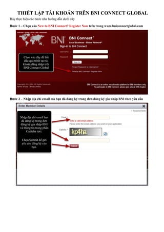 THIẾT LẬP TÀI KHOẢN TRÊN BNI CONNECT GLOBAL
Hãy thực hiện các bước như hướng dẫn dưới đây
Bước 1 – Chọn vào New to BNI Connect? Register Now trên trang www.bniconnectglobal.com
Bước 2 – Nhập địa chỉ email mà bạn đã đăng ký trong đơn đăng ký gia nhập BNI theo yêu cầu
Chọn vào đây để bắt
đầu quá trình tạo tài
khoản đăng nhập trên
BNI Connect Global
Nhập địa chỉ email bạn
đã đăng ký trong đơn
đăng ký gia nhập BNI
và thông tin trong phần
Captcha text.
Chọn Submit để gửi
yêu cầu đăng ký của
bạn.
 