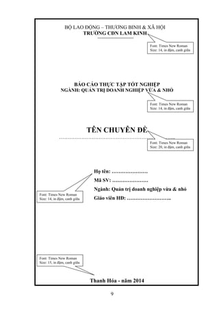 9
BỘ LAO ĐỘNG – THƯƠNG BINH & XÃ HỘI
TRƯỜNG CĐN LAM KINH
Font: Times New Roman
Size: 14, in đậm, canh giữa
BÁO CÁO THỰC TẬP TỐT NGHIỆP
NGÀNH: QUẢN TRỊ DOANH NGHIỆP VỪA & NHỎ
TÊN CHUYÊN ĐỀ
…………………………………………………………..
Font: Times New Roman
Size: 14, in đậm, canh giữa
Font: Times New Roman
Size: 20, in đậm, canh giữa
Họ tên: …………………
Mã SV: …………………
Ngành: Quản trị doanh nghiệp vừa & nhỏ
Giáo viên HĐ: ……………………..
Font: Times New Roman
Size: 14, in đậm, canh giữa
Thanh Hóa - năm 2014
Font: Times New Roman
Size: 15, in đậm, canh giữa
 