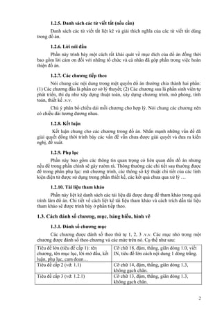 1.2.5. Danh sách các từ viết tắt (nếu cần)
       Danh sách các từ viết tắt liệt kê và giải thích nghĩa của các từ viết tắt dùng
trong đồ án.

       1.2.6. Lời nói đầu
       Phần này trình bày một cách rất khái quát về mục đích của đồ án đồng thời
bao gồm lời cảm ơn đối với những tổ chức và cá nhân đã góp phần trong việc hoàn
thiện đồ án.

       1.2.7. Các chương tiếp theo
        Nói chung các nội dung trong một quyển đồ án thường chia thành hai phần:
(1) Các chương đầu là phần cơ sở lý thuyết; (2) Các chương sau là phần sinh viên tự
phát triển, thí dụ như xây dựng thuật toán, xây dựng chương trình, mô phỏng, tính
toán, thiết kế .v.v.
       Chú ý phân bố chiều dài mỗi chương cho hợp lý. Nói chung các chương nên
có chiều dài tương đương nhau.

       1.2.8. Kết luận
        Kết luận chung cho các chương trong đồ án. Nhấn mạnh những vấn đề đã
giải quyết đồng thời trình bày các vấn đề vẫn chưa được giải quyết và đưa ra kiến
nghị, đề xuất.

       1.2.9. Phụ lục
       Phần này bao gồm các thông tin quan trọng có liên quan đến đồ án nhưng
nếu để trong phần chính sẽ gây rườm rà. Thông thường các chi tiết sau thường được
để trong phần phụ lục: mã chương trình, các thông số kỹ thuật chi tiết của các linh
kiện điện tử được sử dụng trong phần thiết kế, các kết quả chưa qua xử lý …

       1.2.10. Tài liệu tham khảo
        Phần này liệt kê danh sách các tài liệu đã được dung để tham khảo trong quá
trình làm đồ án. Chi tiết về cách liệt kê tài liệu tham khảo và cách trích dẫn tài liệu
tham khảo sẽ được trình bày ở phần tiếp theo.

1.3. Cách đánh số chương, mục, bảng biểu, hình vẽ
       1.3.1. Đánh số chương mục
      Các chương được đánh số theo thứ tự 1, 2, 3 .v.v. Các mục nhỏ trong một
chương được đánh số theo chương và các mức trên nó. Cụ thể như sau:
Tiêu đề lớn (tiêu đề cấp 1): tên        Cỡ chữ 18, đậm, thẳng, giãn dòng 1.0, viết
chương, tên mục lục, lời mở đầu, kết    IN, tiêu đề lớn cách nội dung 1 dòng trắng.
luận, phụ lục, cam đoan…
Tiêu đề cấp 2 (vd: 1.1)                 Cỡ chữ 14, đậm, thẳng, giãn dòng 1.3,
                                        không gạch chân.
Tiêu đề cấp 3 (vd: 1.2.1)               Cỡ chữ 13, đậm, thẳng, giãn dòng 1.3,
                                        không gạch chân.


                                                                                      2
 