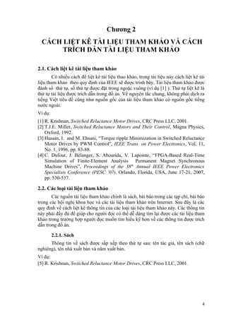 Chương 2
  CÁCH LIỆT KÊ TÀI LIỆU THAM KHẢO VÀ CÁCH
       TRÍCH DẪN TÀI LIỆU THAM KHẢO

2.1. Cách liệt kê tài liệu tham khảo
        Có nhiều cách để liệt kê tài liệu thao khảo, trong tài liệu này cách liệt kê tài
liệu tham khảo theo quy định của IEEE sẽ được trình bày. Tài liệu tham khảo được
đánh số thứ tự, số thứ tự được đặt trong ngoặc vuông (ví dụ [1] ). Thứ tự liệt kê là
thứ tự tài liệu được trích dẫn trong đồ án. Về nguyên tắc chung, không phải dịch ra
tiếng Việt tiêu đề cũng như nguồn gốc của tài liệu tham khảo có nguồn gốc tiếng
nước ngoài.
Ví dụ:
[1] R. Krishnan, Switched Reluctance Motor Drives, CRC Press LLC, 2001.
[2] T.J.E. Miller, Switched Reluctance Motors and Their Control, Magna Physics,
    Oxford, 1992.
[3] Husain, I. and M. Ehsani, “Torque ripple Minimization in Switched Reluctance
    Motor Drives by PWM Control”, IEEE Trans. on Power Electronics, Vol. 11,
    No. 1, 1996, pp. 83-88.
[4] C. Dufour, J. Bélanger, S. Abourida, V. Lapointe, “FPGA-Based Real-Time
    Simulation of Finite-Element Analysis Permanent Magnet Synchronous
    Machine Drives”, Proceedings of the 38th Annual IEEE Power Electronics
    Specialists Conference (PESC ’07), Orlando, Florida, USA, June 17-21, 2007,
    pp. 530-537.

2.2. Các loại tài liệu tham khảo
       Các nguồn tài liệu tham khảo chính là sách, bài báo trong các tạp chí, bài báo
trong các hội nghị khoa học và các tài liệu tham khảo trên Internet. Sau đây là các
quy định về cách liệt kê thông tin của các loại tài liệu tham khảo này. Các thông tin
này phải đầy đủ để giúp cho người đọc có thể dễ dàng tìm lại được các tài liệu tham
khảo trong trường hợp người đọc muốn tìm hiểu kỹ hơn về các thông tin được trích
dẫn trong đồ án.

         2.2.1. Sách
      Thông tin về sách được sắp xếp theo thứ tự sau: tên tác giả, tên sách (chữ
nghiêng), tên nhà xuất bản và năm xuất bản.
Ví dụ:
[5] R. Krishnan, Switched Reluctance Motor Drives, CRC Press LLC, 2001.




                                                                                      4
 