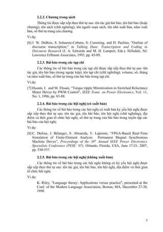 2.2.2. Chương trong sách
       Thông tin được sắp xếp theo thứ tự sau: tên tác giả bài báo, tên bài báo (hoặc
chương), tên sách (chữ nghiêng), tên người soạn sách, tên nhà xuất bản, năm xuất
bản, số thứ tự trang của chương.
Ví dụ:
[6] J. W. DuBois, S. Schuetze-Coburn, S. Cumming, and D. Paolino, "Outline of
    discourse transcription," in Talking Data: Transcription and Coding in
    Discourse Research (J. A. Edwards and M. D. Lampert, Eds.). Hillsdale, NJ:
    Lawrence Erlbaum Associates, 1993, pp. 45-89.

         2.2.3. Bài báo trong các tạp chí
       Các thông tin về bài báo trong các tạp chí được sắp xếp theo thứ tự sau: tên
tác giả, tên bài báo (trong ngoặc kép), tên tạp chí (chữ nghiêng), volume, số, tháng
và năm xuất bản, số thứ tự trang của bài báo trong tạp chí.
Ví dụ:
[7] Husain, I. and M. Ehsani, “Torque ripple Minimization in Switched Reluctance
    Motor Drives by PWM Control”, IEEE Trans. on Power Electronics, Vol. 11,
    No. 1, 1996, pp. 83-88.

         2.2.4. Bài báo trong các hội nghị (có xuất bản)
       Các thông tin về bài báo trong các hội nghị có xuất bản kỷ yếu hội nghị được
sắp xếp theo thứ tự sau: tên tác giả, tên bài báo, tên hội nghị (chữ nghiêng), địa
điểm và thời gian tổ chức hội nghị, số thứ tự trang của bài báo trong tuyển tập các
bài báo của hội nghị.
Ví dụ:
[8] C. Dufour, J. Bélanger, S. Abourida, V. Lapointe, “FPGA-Based Real-Time
    Simulation of Finite-Element Analysis Permanent Magnet Synchronous
    Machine Drives”, Proceedings of the 38th Annual IEEE Power Electronics
    Specialists Conference (PESC ’07), Orlando, Florida, USA, June 17-21, 2007,
    pp. 530-537.

         2.2.5. Bài báo trong các hội nghị (không xuất bản)
       Các thông tin về bài báo trong các hội nghị không có kỷ yếu hội nghị được
sắp xếp theo thứ tự sau: tên tác giả, tên bài báo, tên hội nghị, địa điểm và thời gian
tổ chức hội nghị.
Ví dụ:
         K. Riley, "Language theory: Applications versus practice", presented at the
         Conf. of the Modern Language Association, Boston, MA, December 27-30,
         1990.




                                                                                    5
 
