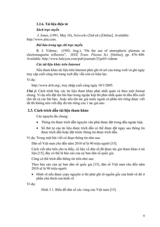 2.2.6. Tài liệu điện tử
         Sách trực tuyến
        J. Jones, (1991, May 10), Networks (2nd ed.) [Online]. Available:
http://www.atm.com.
         Bài báo trong tạp chí trực tuyến
       R. J. Vidmar, (1992, Aug.), “On the use of atmospheric plasmas as
electromagnetic reflectors”, IEEE Trans. Plasma Sci. [Online], pp. 876–880.
Available: http://www.halcyon.com/pub/journals/21ps03-vidmar
         Các tài liệu khác trên Internet
       Nếu tham khảo tài liệu trên Internet phải ghi rõ url của trang web và ghi ngày
truy cập cuối cùng mà trang web đấy vẫn còn có hiệu lực.
Ví dụ:
   http://www.dvb.org/, truy nhập cuối cùng ngày 10/1/2005.
Chú ý: Cách trình bày các tài liệu tham khảo phải nhất quán và theo một format
chung. Ví dụ nếu đặt tên bài báo trong ngoặc kép thì phải nhất quán từ đầu đến cuối
cho tất cả các bài báo, hoặc nếu tên tác giả nước ngoài có phần tên riêng được viết
tắt thì không nên viết đầy đủ tên riêng của 1 tác giả nào.

2.3. Cách trích dẫn tài liệu tham khảo
         Các nguyên tắc chung:
         • Thông tin được trích dẫn nguyên văn phải được đặt trong dấu ngoặc kép.
         • Số thứ tự của tài liệu được trích dẫn có thể được đặt ngay sau thông tin
           được trích dẫn hoặc đặt trước thông tin được trích dẫn.
Ví dụ: Trong một bài viết có đoạn thông tin như sau:
   Dân số Việt nam cho đến năm 2010 sẽ là 90 triệu người [15].
   Cách viết như trên cho ta thấy, số liệu về dân số đã được tác giả tham khảo ở tài
   liệu [15], đây có thể là báo cáo của uỷ ban dân số quốc gia.
   Cũng có thể trích dẫn thông tin trên như sau:
   Theo báo cáo của uỷ ban dân số quốc gia [15], dân số Việt nam cho đến năm
   2010 sẽ là 90 triệu người.
   • Hình vẽ nếu được copy nguyên si thì phải ghi rõ nguồn gốc của hình vẽ đó ở
     phần chú thích của hình vẽ
Ví dụ:
            Hình 3.1. Biểu đồ dân số các vùng của Việt nam [15].




                                                                                   6
 