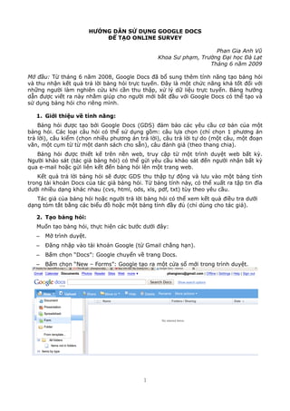 H??NG D?N S? D?NG GOOGLE DOCS
?? T?O ONLINE SURVEY
Phan Gia Anh V?
Khoa S? ph?m, Tr??ng ??i h?c ? L?t
Thng 6 n?m 2009
M? ??u: T? thng 6 n?m 2008, Google Docs ?? b? sung thm tnh n?ng t?o b?ng h?i
v thu nh?n k?t qu? tr? l?i b?ng h?i tr?c tuy?n. ??y l m?t ch?c n?ng kh t?t ??i v?i
nh?ng ng??i lm nghin c?u khi c?n thu th?p, x? l? d? li?u tr?c tuy?n. B?ng h??ng
d?n ???c vi?t ra ny nh?m gip cho ng??i m?i b?t ??u v?i Google Docs c th? t?o v
s? d?ng b?ng h?i cho ring mnh.
1. Gi?i thi?u v? tnh n?ng:
B?ng h?i ???c t?o b?i Google Docs (GDS) ??m b?o cc yu c?u c? b?n c?a m?t
b?ng h?i. Cc lo?i c?u h?i c th? s? d?ng g?m: c?u l?a ch?n (ch? ch?n 1 ph??ng n
tr? l?i), c?u ki?m (ch?n nhi?u ph??ng n tr? l?i), c?u tr? l?i t? do (m?t c?u, m?t ?o?n
v?n, m?t c?m t? t? m?t danh sch cho s?n), c?u ?nh gi (theo thang chia).
B?ng h?i ???c thi?t k? trn n?n web, truy c?p t? m?t trnh duy?t web b?t k?.
Ng??i kh?o st (tc gi? b?ng h?i) c th? g?i yu c?u kh?o st ??n ng??i nh?n b?t k?
qua e-mail ho?c g?i lin k?t ??n b?ng h?i ln m?t trang web.
K?t qu? tr? l?i b?ng h?i s? ???c GDS thu th?p t? ??ng v l?u vo m?t b?ng tnh
trong ti kho?n Docs c?a tc gi? b?ng h?i. T? b?ng tnh ny, c th? xu?t ra t?p tin ??a
d??i nhi?u d?ng khc nhau (cvs, html, ods, xls, pdf, txt) ty theo yu c?u.
Tc gi? c?a b?ng h?i ho?c ng??i tr? l?i b?ng h?i c th? xem k?t qu? ?i?u tra d??i
d?ng tm t?t b?ng cc bi?u ?? ho?c m?t b?ng tnh ??y ?? (ch? dng cho tc gi?).
2. T?o b?ng h?i:
Mu?n t?o b?ng h?i, th?c hi?n cc b??c d??i ??y:
C M? trnh duy?t.
C ??ng nh?p vo ti kho?n Google (t? Gmail ch?ng h?n).
C B?m ch?n Docs: Google chuy?n v? trang Docs.
C B?m ch?n New C Forms: Google t?o ra m?t c?a s? m?i trong trnh duy?t.
1
 