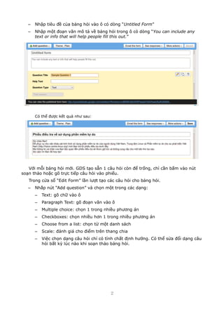 C Nh?p tiu ?? c?a b?ng h?i vo ? c dng Untitled Form
C Nh?p m?t ?o?n v?n m? t? v? b?ng h?i trong ? c dng You can include any
text or info that will help people fill this out.
C th? ???c k?t qu? nh? sau:
V?i m?i b?ng h?i m?i. GDS t?o s?n 1 c?u h?i cn ?? tr?ng, ch? c?n b?m vo nt
so?n th?o ho?c g? tr?c ti?p c?u h?i vo phi?u.
Trong c?a s? Edit Form l?n l??t t?o cc c?u h?i cho b?ng h?i.
C Nh?p nt Add question v ch?n m?t trong cc d?ng:
C Text: g? ch? vo ?
C Paragraph Text: g? ?o?n v?n vo ?
C Multiple choice: ch?n 1 trong nhi?u ph??ng n
C Checkboxes: ch?n nhi?u h?n 1 trong nhi?u ph??ng n
C Choose from a list: ch?n t? m?t danh sch
C Scale: ?nh gi cho ?i?m trn thang chia
C Vi?c ch?n d?ng c?u h?i ch? c tnh ch?t ??nh h??ng. C th? s?a ??i d?ng c?u
h?i b?t k? lc no khi so?n th?o b?ng h?i.
2
 