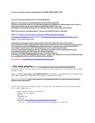[waudio http://www.chanlyviet.net/today/today.mp3” width="200" height="20”]
5.Lọai Tovr.com (pim) dùng với lockerz.com (chuyen1@btn2011)
[gigya src=" http://www.tovr.com/img/flash/player.swf"width="300" height="300"
FlashVars="playList=http://www.tovr.com/uploads/playlist/2014-07-10/g2Sl6qoC1w.xml&amp;&amp; jpgfile =https://nr-
004.appspot.com/www.nguoi-viet.com/absolutenm2/articlefiles/170993-Tu-vien-1.jpg
ShowPlaylist=1&amp;ShowEQ=1&amp;firstTrack=0&amp;initVol=100" wmode="transparent"] <BR><A
HREF="http://www.tovr.com/flashmp3player”">Get your own Flash M P3 Player</A><BR><BR>
[gigyasrc=”http://static.boomp3.com/player2.swf?file=http://www.vaticanradio-
us.org/webcasting/vietnamita_1.mp3”]<ahref="http://www.vaticanradio-us.org/webcasting/vietnamita_1.mp3”
target="_top">radiovatican</a>
<object style="vertical-align: middle;" valign="middle" width="200" height="20"><param name="movie"
value="http://static.boomp3.com/player2.swf"></param><param name="wmode" value="transparent"></param><param
name="flashvars" value="id=vlt0hbg835veig&amp;title=vietnamita+1"></param><param name="allowFullScreen"
value="false"></param><param name="allowscriptaccess" value="always"></param><embed
src="http://static.boomp3.com/player2.swf" type="application/x-shockwave-flash" allowscriptaccess="always"
allowfullscreen="false" width="200" height="20" wmode="transparent"
flashvars="id=vlt0hbg835veig&amp;title=vietnamita+1"></embed></object><a
href="http://boomp3.com/mp3/vlt0hbg835veig-vietnamita-1" target="_top">vietnamita 1</a>Các lọai .swf đều được dùng
theo lọai gigya theocách viết nhưtrên, thamkhảo thêmtài liệuExcel!
Player2 Kiwi6 link: http://k005.kiwi6.com/hotlink/zeh85s211a/player2.swf
6. You tube playlist cách tạo: https://tieuxuyen.wordpress.com/category/wordpress/page/2/
Tại player YouTuBe, click vào Share/ click vào Embed lấy code Iframe, chọn “src”=link copy link và paste
vào phần in đậm.
[gigya src="http://www.youtube.com/p/DD9E8FB63CA03615?hl=en_US&fs=1" type="application/x-shockwave-flash"
width="480" height="385" allowscriptaccess="always" allowfullscreen="true"]
Đây là một trng blog tham khảo: http://www.slideshare.net/DylanRykowski/how-to-create-and-organize-multiple-
playlists-using-playlistcom
Còn rất nhiều kiểu playlist dạng file .SWF, có thể tùy biến theo những cách trên đây để trình bày lập
trình. Cơ bản những host sau:
Upload file Mp3 lên một host nào đó như:
- -Dropbox cần cho (boomp3)
-Box.com
-Sitegoogle.com
-Kiwi6.com
(phụthêm:http://k005.kiwi6.com/hotlink/zeh85s211a/player2.swf
...Vân vân.....Sau đó lấy URL Link.mp3 và paste vào những nơi chỉ dẫn trên.
 