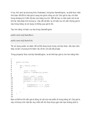 Ví dụ, thử xem lại phương thức Evaluate() trong lớp GameEngine, ta phải thực hiện
tính toán để đổi từ một giá trị sang hai giá trị dòng và cột. Các giá trị này chỉ nằm
trong khoảng từ 0 đến độ dài của mảng lưu trữ. Mỗi lần tạo ra một node mới ta lại
tính lại một phép tính tương tự. Vậy để cải tiến, ta chỉ việc lưu trữ sẵn những giá trị
này trong mảng và sử dụng nó thông qua giá trị đó.
Tạo hai mảng int toàn cục lớp trong GameEngine:
publicstaticint[] IndexRows;
publicstaticint[] IndexCols;
Tôi sử dụng public và static để có thể dùng được trong các lớp khác, nếu bạn cảm
thấy nó làm chương trình thêm rắc rối thì chỉ cần để private.
Trong property Size của lớp GameEngine, ta sẽ khởi tạo giá trị cho hai mảng trên:
1
2
3
4
5
6
7
8
9
10
11
12
13
14
15
16
17
18
19
public int Size
{
get { return _size; }
set
{
_size = value;
_matrix = new Matrix(_size);
int m = _size * _size;
IndexRows = new int[m];
IndexCols = new int[m];
for (int i = 0; i < m; i++)
{
IndexRows[i] = i / _size;
IndexCols[i] = i % _size;
}
}
}
Bạn có thể ta tính sẵn giá trị dòng và cột của mọi phần tử trong bảng số. Các giá trị
này chỉ được tính một lần duy nhất mỗi khi Size được gán nên bạn không phải lo
 