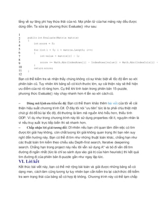 lắng về sự lãng phí hay thừa thãi của nó. Mọi phần tử của hai mảng này đều được
dùng đến. Ta sửa lại phương thức Evaluate() như sau:
1
2
3
4
5
6
7
8
9
10
11
12
public int Evaluate(Matrix matrix)
{
int score = 0;
for (int i = 0; i < matrix.Length; i++)
{
int value = matrix[i] – 1;
score += Math.Abs(IndexRows[i] – IndexRows[value]) + Math.Abs(IndexCols[i] –
}
return score;
}
Bạn có thể kiểm tra và nhận thấy chúng không có sự khác biệt về tốc độ lắm so với
phiên bản cũ. Tuy nhiên khi bảng số có kích thước lớn, sự cải thiện này sẽ thể hiện
ưu điểm của nó rõ ràng hơn. Cụ thể khi tính toán trong phiên bản 15-puzzle,
phương thức Evaluate() này chạy nhanh hơn 4 lần so với cáchcũ.
– Dùng mã lệnhưu tiêntốc độ: Bạn có thể tham khảo thêm bài viết của tôi về cải
thiện hiệu suất chương trình C#. Ở đây tôi nói “ưu tiên” tức là ta phải chịu thiệt một
chút gì đó để bù lại tốc độ, đó thường là làm mã nguồn khó hiểu hơn, thiếu tính
OOP. Ví dụ như trong chương trình này tôi sử dụng properties rất ít, nguyên nhân là
vì nếu truy xuất trực tiếp biến thì sẽ nhanh hơn.
– Chấp nhận lời giải tương đối:Dĩ nhiên nếu bạn chỉ quan tâm đến việc có tìm
được lời giải hay không, còn chất lượng lời giải không quan trọng thì bạn nên suy
nghĩ đến hướng này. Bạn có thể đi tìm như những thuật toán khác, chẳng hạn như
các thuật toán tìm kiếm theo chiều sâu Depth-first search, Iterative deepening
search. Chẳng hạn trong project này nếu tôi vẫn sử dụng A* và bỏ đi vấn đề tìm
đường đi ngắn nhất (tức là chỉ so sánh dựa vào giá trị của hàm heuristic) thì kết quả
tìm đường đi của phiên bản 8-puzzle gần như ngay lập tức.
VI. Lời kết
Kết thúc bài viết này, bạn có thể mở rộng bài toán và giải được những bảng số có
dạng mxn, cách làm cũng tương tự tuy nhiên bạn cần kiểm tra lại cáchthức để kiểm
tra xem trạng thái của bảng số có hợp lệ không. Chương trình này có thể tạm chấp
 