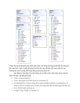 Class Form và Board thuộc phần giao diện, tôi dùng lớp Board để hiển thị bảng số
lên trên form. Bạn có thể dễ dàng sửa lại lớp này để thay đổi cách hiển thị mà
không làm ảnh hường đến hoạt động của chương trình.
– Lớp Matrix: Đại diện cho một bảng số, có thể coi là một node trong cây tìm
kiếm khi bạn cài đặt giải thuật.
 Value: mảng lưu bảng số
 Score: lưutrữ giá trị từ hàm heuristic hcủa bảng số
 ComparingValue: là giá trị dùng để so sánh các phần tử Matrix trongOpenList, là
tổng của Score và StepCount (số nước đi từ trạng thái đầu tiênđếntrạng thái hiện tại)
 Size: Độ lớn cạnh của bảng số.
 Length: Tổng số phần tử của bảng số
 