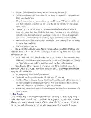  Parent: Lưu đối tượng cha, là trạng thái trước của trạng thái hiện tại
 Direction: đối tượngkiểuMoveDirection, lưuhướng di chuyển để từ trạng thái trước
đó tới trạng thái hiện tại
 Clone(): phương thức này tạo ra một bản sao của đối tượng. Vì Matrix là một lớp có
kiểu tham chiếu nên để tạo bản sao bạn không thể gán các biến như với các kiểu giá
trị int, double,…
 GetId(): Tạo ra id cho đối tượng, id dựa vào thứ tự sắp xếp các số trongmảng, dĩ
nhiên với 2 mảng khác nhau thì id cũng khác nhau. Việc dùng Id sẽ giúp ta kiểm tra
và tìm kiếm đối tượng dễ dàng hơn khi chúng ở trong một collection. (Bạnnên cẩn
thận khi cho kíchthước bảng quá lớn sẽ vượt ngoài phạm vi kiểu int của biến Id).
 MakeMove(MoveDirection): thực hiện“di chuyển” (hoán vị) bảng số dựa vào hướng
di chuyển được truyền vào
 Shuffle(): Xáo trộnbảng số
– OpenList: Chứa các đối tượng Matrix (node) đã được duyệt tới, khi thêm một
node vào danh sách. Ta sẽ chèn nó vào đúng vị trí sao cho OpenList luôn được sắp
xếp từ nhỏ đến lớn.
 idList: Danh sách cài đặt bằng HashSet chứa id của các phần tử được thêm vào, dùng
để kiểm tra trước khi thêm xem trongOpenList có phần tử đó chưa. Việc lưu trữ dùng
mã “băm” sẽ giúp việc tìm kiếm nhanh hơn so với các dạng collectionkhác.
– GameEngine: đối tượng quản lý chung các hoạt động của thuật toán, chứa
danh sách OPEN và CLOSE. Danh sách “solution” để lưu lại đường đi tìm được từ
trạng thái đầu tiên tới đích.
 Solve(): phương thức chính đế giải bài toán.
 Evaluate(): hàm lượng giá Heuristic tínhgiá trị của một bảng số.
 GenMove(Matrix): Sử dụng phương thức CloneMove(Matrix, MoveDirection) sinhra
các nước đi tiếptheo từ node được truyềnvào. Nếu node mới tạo ra đã tồn tại trong
CLOSE thì kiểm tra và cập nhật nước đi ngắn hơn cho node.
 TrackPath(): Tạo danh sách các nước đi từ trạng thái đầu tiênđếnđíchvà lưu vào đối
tượng solution.
1. Lớp Matrix:
Trong lớp này thay vì sử dụng mảng hai chiều để lưu bảng số, tôi sử dụng mảng 1
chiều để so sánh. Tuy điều này có lợi về lưu trữ và giúp cho một vài đoạn code viết
dễ dàng hơn nhưng nó cũng làm một số khác lại trở nên tốn chi phí hơn. Chính vì
thế mà hiệu suất của chương trình với việc dùng mảng một chiều có thể coi như
 