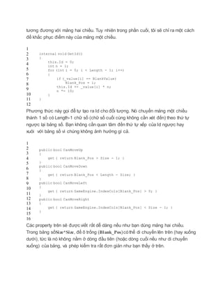 tương đương với mảng hai chiều. Tuy nhiên trong phần cuối, tôi sẽ chỉ ra một cách
để khắc phục điểm này của mảng một chiều.
1
2
3
4
5
6
7
8
9
10
11
12
internal void GetId()
{
this.Id = 0;
int n = 1;
for (int i = 0; i < Length - 1; i++)
{
if (_value[i] == BlankValue)
Blank_Pos = i;
this.Id += _value[i] * n;
n *= 10;
}
}
Phương thức này gọi để tự tạo ra Id cho đối tượng. Nó chuyển mảng một chiều
thành 1 số có Length-1 chữ số (chữ số cuối cùng không cần xét đến) theo thứ tự
ngược lại bảng số. Bạn không cần quan tâm đến thứ tự xếp của Id ngược hay
xuôi với bảng số vì chúng không ảnh hưởng gì cả.
1
2
3
4
5
6
7
8
9
10
11
12
13
14
15
16
public bool CanMoveUp
{
get { return Blank_Pos > Size - 1; }
}
public bool CanMoveDown
{
get { return Blank_Pos < Length - Size; }
}
public bool CanMoveLeft
{
get { return GameEngine.IndexCols[Blank_Pos] > 0; }
}
public bool CanMoveRight
{
get { return GameEngine.IndexCols[Blank_Pos] < Size - 1; }
}
Các property trên sẽ được viết rất dễ dàng nếu như bạn dùng mảng hai chiều.
Trong bảng sốSize*Size, để ô trống (Blank_Pos)cóthể di chuyển lên trên (hay xuống
dưới), tức là nó không nằm ở dòng đầu tiên (hoặc dòng cuối nếu như di chuyển
xuống) của bảng, và phép kiểm tra rất đơn giản như bạn thấy ở trên.
 