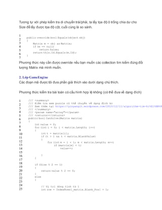 Tương tự với phép kiểm tra di chuyển trái/phải, ta lấy tọa độ ô trống chia dư cho
Size để lấy được tọa độ cột, cuối cùng là so sánh.
1
2
3
4
5
6
7
public override bool Equals(object obj)
{
Matrix m = obj as Matrix;
if (m == null)
return false;
return this.Id.Equals(m.Id);
}
Phương thức này cần được override nếu bạn muốn các collection tìm kiếm đúng đối
tượng Matrix mà mình muốn.
2. Lớp GameEngine
Các đoạn mã được tôi đưa phần giải thích vào dưới dạng chú thích.
Phương thức kiểm tra bài toán có cấu hình hợp lệ không (có thể đưa về dạng đích)
1
2
3
4
5
6
7
8
9
10
11
12
13
14
15
16
17
18
19
20
21
22
23
24
25
/// <summary>
/// Kiểm tra xem puzzle có thể chuyển về dạng đích ko
/// Xem thêm tại https://yinyangit.wordpress.com/2010/12/11/algorithm-tim-hi%E1%BB%83
/// </summary>
/// <param name="array"></param>
/// <returns></returns>
public bool CanSolve(Matrix matrix)
{
int value = 0;
for (int i = 0; i < matrix.Length; i++)
{
int t = matrix[i];
if (t > 1 && t < matrix.BlankValue)
{
for (int m = i + 1; m < matrix.Length; m++)
if (matrix[m] < t)
value++;
}
}
if (Size % 2 == 1)
{
return value % 2 == 0;
}
else
{
// Vị trí dòng tính từ 1
int row = IndexRows[_matrix.Blank_Pos] + 1;
 