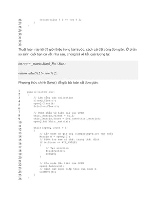 26
27
28
29
30
31
32
33
return value % 2 == row % 2;
}
}
Thuật toán này tôi đã giới thiệu trong bài trước, cách cài đặt cũng đơn giản. Ở phần
so sánh cuối bạn có viết như sau, chúng trả về kết quả tương tự:
int row = _matrix.Blank_Pos / Size ;
return value% 2 != row % 2;
Phương thức chính Solve() để giải bài toán rất đơn giản:
1
2
3
4
5
6
7
8
9
10
11
12
13
14
15
16
17
18
19
20
21
22
23
24
25
26
public void Solve()
{
// Làm rỗng các collection
closeQ.Clear();
openQ.Clear();
Solution.Clear();
// Thêm phần tử hiện tại vào OPEN
this._matrix.Parent = null;
this._matrix.Score = Evaluate(this._matrix);
openQ.Add(this._matrix);
while (openQ.Count > 0)
{
// Lấy node có giá trị (ComparingValue) nhỏ nhất
Matrix m = openQ[0];
// Kiểm tra xem có phải trạng thái đích
if (m.Score == WIN_VALUE)
{
// Tạo solution
TrackPath(m);
return;
}
// Xóa node đầu tiên của OPEN
openQ.Remove(m);
// Sinh các node tiếp theo của node m
GenMove(m);
}
}
 