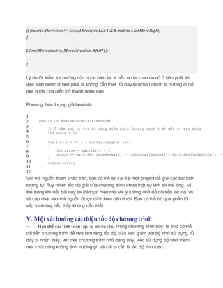 if (matrix.Direction !=MoveDirection.LEFT&& matrix.CanMoveRight)
{
CloneMove(matrix, MoveDirection.RIGHT);
}
Lý do tôi kiểm tra hướng của node hiện tại vì nếu node cha của nó ở bên phải thì
việc sinh nước đi bên phải là không cẩn thiết. Ở đây direction chính là hướng đi để
một node cha biến trở thành node con.
Phương thức lượng giá heuristic:
1
2
3
4
5
6
7
8
9
10
11
12
public int Evaluate(Matrix matrix)
{
// Ô nằm sai vị trí bị cộng điểm bằng khoảng cách ô đó đến vị trí đúng
int score = 0;
for (int i = 0; i < matrix.Length; i++)
{
int value = matrix[i] - 1;
score += Math.Abs(IndexRows[i] - IndexRows[value]) + Math.Abs(IndexCols[i] -
}
return score;
}
Với mã nguồn tham khảo trên, bạn có thể tự cài đặt một project để giải các bài toán
tương tự. Tuy nhiên tốc độ giải của chương trình chưa thật sự làm tôi hài lòng. Vì
thế trong khi viết bài này tôi đã thực hiện một vài ý tưởng nhỏ để cải tiến tốc độ, và
sẽ cập nhật vào mã nguồn được đính kèm bên dưới. Bạn có thể bỏ qua phần tôi
sắp trình bày nếu thấy không cần thiết.
V. Một vài hướng cải thiện tốc độ chương trình
– Hạn chế các tínhtoán lặplại nhiềulần: Trong chương trình này, ta khó có thể
cải tiến chương trình để vừa làm tăng tốc độ, vừa làm giảm bớt bộ nhớ sử dụng. Ở
đây ta nhận thấy, với một chương trình nhỏ dạng này, việc sử dụng bộ nhớ thêm
một chút cũng không ảnh hưởng gì, và cái ta cần là tốc độ tính toán.
 