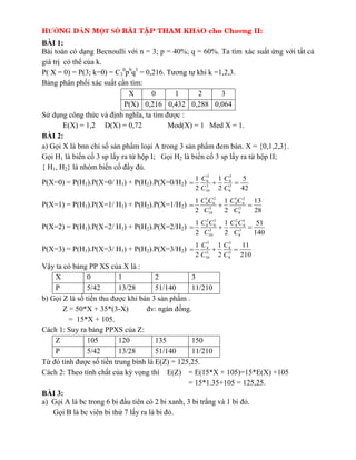 HƯỚNG DẪN MỘT SỐ BAØI TAÄP THAM KHẢO cho Chương II:
BÀI 1:
Bài toán có dạng Becnoulli với n = 3; p = 40%; q = 60%. Ta tìm xác suất ứng với tất cả
giá trị có thể của k.
P( X = 0) = P(3; k=0) = C3
0
p0
q3
= 0,216. Tương tự khi k =1,2,3.
Bảng ph n ph i ác suất c n tìm:
X 0 1 2 3
P(X) 0,216 0,432 0,288 0,064
Sử dụng công thức và định nghĩa, ta tìm được :
E(X) = 1,2 D(X) = 0,72 Mod(X) = 1 Med X = 1.
BÀI 2:
a) Gọi X là bnn chỉ s sản phẩm loại A trong 3 sản phẩm đem bán. X = {0,1,2,3}.
Gọi H1 là biến c 3 sp lấy ra từ hộp I; Gọi H2 là biến c 3 sp lấy ra từ hộp II;
{ H1, H2} là nhóm biến c đ y đủ.
P(X=0) = P(H1).P(X=0/ H1) + P(H2).P(X=0/H2)
3 3
6 4
3 3
10 8
1 1 5
2 2 42
C C
C C
  
P(X=1) = P(H1).P(X=1/ H1) + P(H2).P(X=1/H2)
1 2 1 2
4 6 4 4
3 3
10 8
1 1 13
2 2 28
C C C C
C C
  
P(X=2) = P(H1).P(X=2/ H1) + P(H2).P(X=2/H2)
2 1 2 1
4 6 4 4
3 3
10 8
1 1 51
2 2 140
C C C C
C C
  
P(X=3) = P(H1).P(X=3/ H1) + P(H2).P(X=3/H2)
3 3
4 4
3 3
10 8
1 1 11
2 2 210
C C
C C
  
Vậy ta có bảng PP XS của X là :
X 0 1 2 3
P 5/42 13/28 51/140 11/210
b) Gọi Z là s tiền thu được khi bán 3 sản phẩm .
Z = 50*X + 35*(3-X) đv: ngàn đồng.
= 15*X + 105.
Cách 1: Suy ra bảng PPXS của Z:
Z 105 120 135 150
P 5/42 13/28 51/140 11/210
Từ đó tính được s tiền trung bình là E(Z) = 125,25.
Cách 2: Theo tính chất của kỳ vọng thì E(Z) = E(15*X + 105)=15*E(X) +105
= 15*1.35+105 = 125,25.
BÀI 3:
a) Gọi A là bc trong 6 bi đ u tiên có 2 bi anh, 3 bi trắng và 1 bi đỏ.
Gọi B là bc viên bi thứ 7 lấy ra là bi đỏ.
 